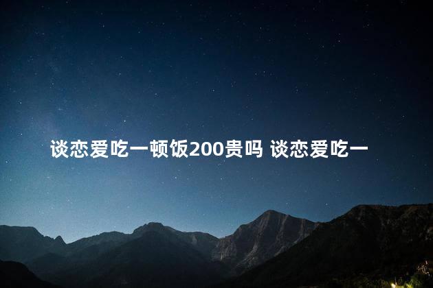 谈恋爱吃一顿饭200贵吗 谈恋爱吃一顿饭200贵不贵